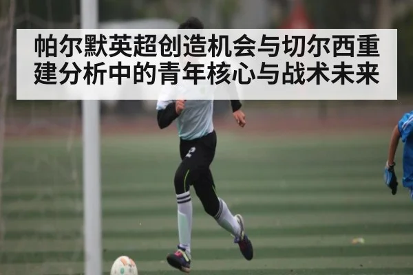 帕尔默英超创造机会与切尔西重建分析中的青年核心与战术未来